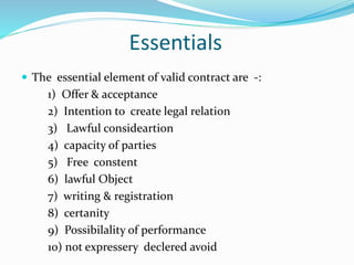 Essentials
 The essential element of valid contract are -:
1) Offer & acceptance
2) Intention to create legal relation
3) Lawful consideartion
4) capacity of parties
5) Free constent
6) lawful Object
7) writing & registration
8) certanity
9) Possibilality of performance
10) not expressery declered avoid
 
