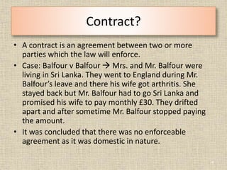 Contract?
• A contract is an agreement between two or more
parties which the law will enforce.
• Case: Balfour v Balfour ...