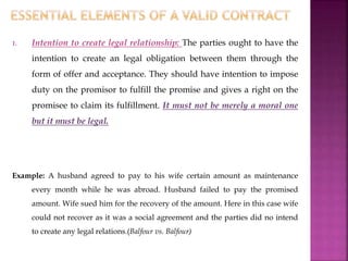 1. Intention to create legal relationship: The parties ought to have the
intention to create an legal obligation between them through the
form of offer and acceptance. They should have intention to impose
duty on the promisor to fulfill the promise and gives a right on the
promisee to claim its fulfillment. It must not be merely a moral one
but it must be legal.
Example: A husband agreed to pay to his wife certain amount as maintenance
every month while he was abroad. Husband failed to pay the promised
amount. Wife sued him for the recovery of the amount. Here in this case wife
could not recover as it was a social agreement and the parties did no intend
to create any legal relations.(Balfour vs. Balfour)
 
