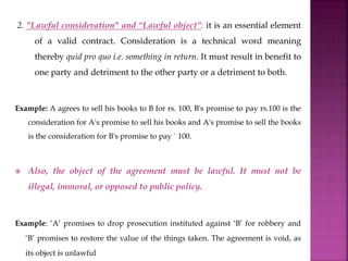 2. "Lawful consideration" and “Lawful object”: it is an essential element
of a valid contract. Consideration is a technical word meaning
thereby quid pro quo i.e. something in return. It must result in benefit to
one party and detriment to the other party or a detriment to both.
Example: A agrees to sell his books to B for rs. 100, B's promise to pay rs.100 is the
consideration for A's promise to sell his books and A's promise to sell the books
is the consideration for B's promise to pay ` 100.
 Also, the object of the agreement must be lawful. It must not be
illegal, immoral, or opposed to public policy.
Example: ‘A’ promises to drop prosecution instituted against ‘B’ for robbery and
‘B’ promises to restore the value of the things taken. The agreement is void, as
its object is unlawful
 