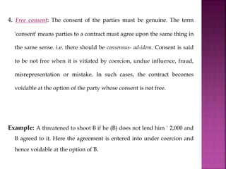 4. Free consent: The consent of the parties must be genuine. The term
'consent' means parties to a contract must agree upon the same thing in
the same sense. i.e. there should be consensus- ad-idem. Consent is said
to be not free when it is vitiated by coercion, undue influence, fraud,
misrepresentation or mistake. In such cases, the contract becomes
voidable at the option of the party whose consent is not free.
Example: A threatened to shoot B if he (B) does not lend him ` 2,000 and
B agreed to it. Here the agreement is entered into under coercion and
hence voidable at the option of B.
 