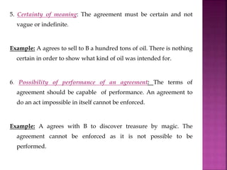 5. Certainty of meaning: The agreement must be certain and not
vague or indefinite.
Example: A agrees to sell to B a hundred tons of oil. There is nothing
certain in order to show what kind of oil was intended for.
6. Possibility of performance of an agreement: The terms of
agreement should be capable of performance. An agreement to
do an act impossible in itself cannot be enforced.
Example: A agrees with B to discover treasure by magic. The
agreement cannot be enforced as it is not possible to be
performed.
 