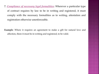 7. Compliance of necessary legal formalities: Wherever a particular type
of contract requires by law to be in writing and registered, it must
comply with the necessary formalities as to writing, attestation and
registration otherwise unenforceable.
Example: Where it requires an agreement to make a gift for natural love and
affection, there it must be in writing and registered, to be valid.
 