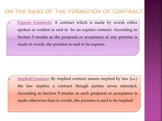 1. Express Contracts: A contract which is made by words either
spoken or written is said to be an express contract. According to
Section 9 insofar as the proposal or acceptance of any promise is
made in words, the promise is said to be express.
2. Implied Contract: By implied contract means implied by law (i.e.)
the law implies a contract though parties never intended.
According to Section 9 insofar as such proposal or acceptance is
made otherwise than in words, the promise is said to be implied.
 