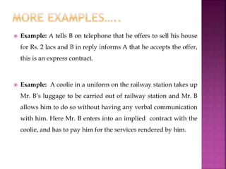  Example: A tells B on telephone that he offers to sell his house
for Rs. 2 lacs and B in reply informs A that he accepts the offer,
this is an express contract.
 Example: A coolie in a uniform on the railway station takes up
Mr. B’s luggage to be carried out of railway station and Mr. B
allows him to do so without having any verbal communication
with him. Here Mr. B enters into an implied contract with the
coolie, and has to pay him for the services rendered by him.
 