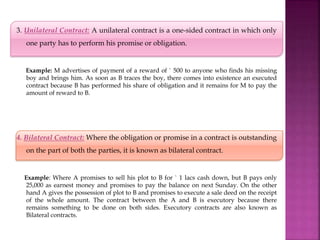 3. Unilateral Contract: A unilateral contract is a one-sided contract in which only
one party has to perform his promise or obligation.
Example: M advertises of payment of a reward of ` 500 to anyone who finds his missing
boy and brings him. As soon as B traces the boy, there comes into existence an executed
contract because B has performed his share of obligation and it remains for M to pay the
amount of reward to B.
4. Bilateral Contract: Where the obligation or promise in a contract is outstanding
on the part of both the parties, it is known as bilateral contract.
Example: Where A promises to sell his plot to B for ` 1 lacs cash down, but B pays only
25,000 as earnest money and promises to pay the balance on next Sunday. On the other
hand A gives the possession of plot to B and promises to execute a sale deed on the receipt
of the whole amount. The contract between the A and B is executory because there
remains something to be done on both sides. Executory contracts are also known as
Bilateral contracts.
 
