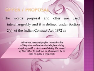The words proposal and offer are used
interchangeably and it is defined under Section
2(a), of the Indian Contract Act, 1872 as
‘when one person signifies to another his
willingness to do or to abstain from doing
anything with a view to obtaining the assent
of that other to such act or abstinence, he is
said to make a proposal’.
 
