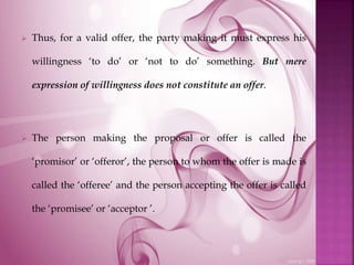  Thus, for a valid offer, the party making it must express his
willingness ‘to do’ or ‘not to do’ something. But mere
expression of willingness does not constitute an offer.
 The person making the proposal or offer is called the
‘promisor’ or ‘offeror’, the person to whom the offer is made is
called the ‘offeree’ and the person accepting the offer is called
the ‘promisee’ or ‘acceptor ’.
 