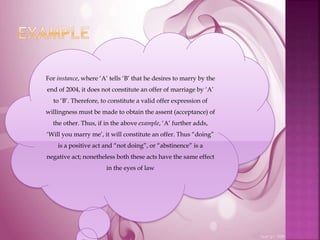 For instance, where ‘A’ tells ‘B’ that he desires to marry by the
end of 2004, it does not constitute an offer of marriage by ‘A’
to ‘B’. Therefore, to constitute a valid offer expression of
willingness must be made to obtain the assent (acceptance) of
the other. Thus, if in the above example, ‘A’ further adds,
‘Will you marry me’, it will constitute an offer. Thus “doing”
is a positive act and “not doing”, or “abstinence” is a
negative act; nonetheless both these acts have the same effect
in the eyes of law
 