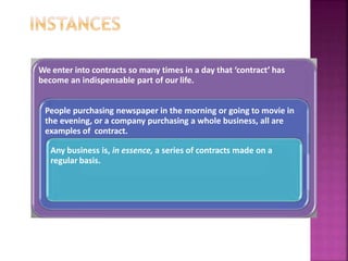 We enter into contracts so many times in a day that ‘contract’ has
become an indispensable part of our life.
People purchasing newspaper in the morning or going to movie in
the evening, or a company purchasing a whole business, all are
examples of contract.
Any business is, in essence, a series of contracts made on a
regular basis.
 