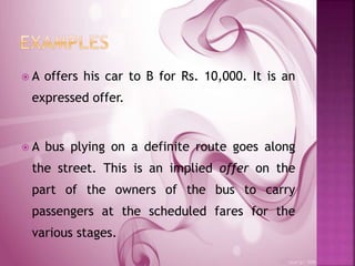  A offers his car to B for Rs. 10,000. It is an
expressed offer.
 A bus plying on a definite route goes along
the street. This is an implied offer on the
part of the owners of the bus to carry
passengers at the scheduled fares for the
various stages.
 