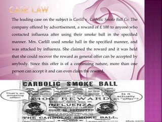 The leading case on the subject is Carlill v. Carbolic Smoke Ball Co. The
company offered by advertisement, a reward of £ 100 to anyone who
contacted influenza after using their smoke ball in the specified
manner. Mrs. Carlill used smoke ball in the specified manner, and
was attacked by influenza. She claimed the reward and it was held
that she could recover the reward as general offer can be accepted by
anybody. Since this offer is of a continuing nature, more than one
person can accept it and can even claim the reward.
 