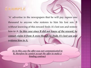 ‘A’ advertise in the newspapers that he will pay rupees one
thousand to anyone who restores to him his lost son. B
without knowing of this reward finds A's lost son and restore
him to A. In this case since B did not know of the reward, he
cannot claim it from A even though he finds A's lost son and
restores him to A.
As in this case the offer was not communicated to
B, therefore he cannot accept the offer to make a
binding contract
 