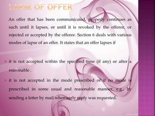An offer that has been communicated, properly continues as
such until it lapses, or until it is revoked by the offeror, or
rejected or accepted by the offeree. Section 6 deals with various
modes of lapse of an offer. It states that an offer lapses if
 it is not accepted within the specified time (if any) or after a
reasonable .
 it is not accepted in the mode prescribed or if no mode is
prescribed in some usual and reasonable manner, e.g., by
sending a letter by mail when early reply was requested.
 