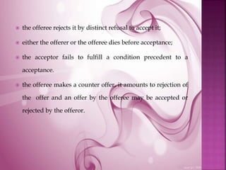  the offeree rejects it by distinct refusal to accept it;
 either the offerer or the offeree dies before acceptance;
 the acceptor fails to fulfill a condition precedent to a
acceptance.
 the offeree makes a counter offer, it amounts to rejection of
the offer and an offer by the offeree may be accepted or
rejected by the offeror.
 