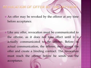  An offer may be revoked by the offeror at any time
before acceptance.
 Like any offer, revocation must be communicated to
the offeree, as it does not take effect until it is
actually communicated to the offeree. Before its
actual communication, the offeree, may accept the
offer and create a binding contract. The revocation
must reach the offeree before he sends out the
acceptance.
 