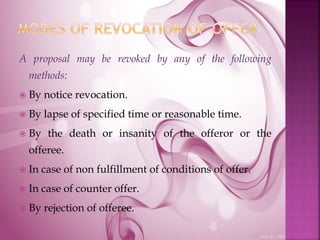 A proposal may be revoked by any of the following
methods:
 By notice revocation.
 By lapse of specified time or reasonable time.
 By the death or insanity of the offeror or the
offeree.
 In case of non fulfillment of conditions of offer.
 In case of counter offer.
 By rejection of offeree.
 