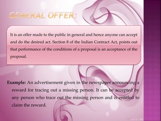 Example: An advertisement given in the newspaper announcing a
reward for tracing out a missing person. It can be accepted by
any person who trace out the missing person and is entitled to
claim the reward.
It is an offer made to the public in general and hence anyone can accept
and do the desired act. Section 8 of the Indian Contract Act, points out
that performance of the conditions of a proposal is an acceptance of the
proposal.
 