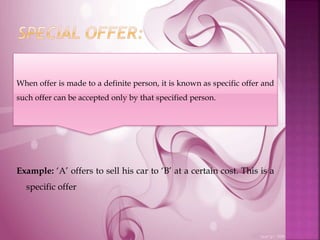 Example: ‘A’ offers to sell his car to ‘B’ at a certain cost. This is a
specific offer
When offer is made to a definite person, it is known as specific offer and
such offer can be accepted only by that specified person.
 