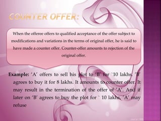 Example: ‘A’ offers to sell his plot to ‘B’ for `10 lakhs. ’B’
agrees to buy it for 8 lakhs. It amounts to counter offer. It
may result in the termination of the offer of ’A’. And if
later on ‘B’ agrees to buy the plot for ` 10 lakhs, ’A’ may
refuse
When the offeree offers to qualified acceptance of the offer subject to
modifications and variations in the terms of original offer, he is said to
have made a counter offer. Counter-offer amounts to rejection of the
original offer.
 