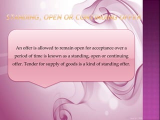 An offer is allowed to remain open for acceptance over a
period of time is known as a standing, open or continuing
offer. Tender for supply of goods is a kind of standing offer.
 