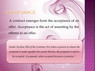 A contract emerges from the acceptance of an
offer. Acceptance is the act of assenting by the
offeree to an offer.
Under Section 2(b) of the Contract Act when a person to whom the
proposal is made signifies his assent thereto, the proposal is said to
be accepted. A proposal, when accepted becomes a promise.".
 
