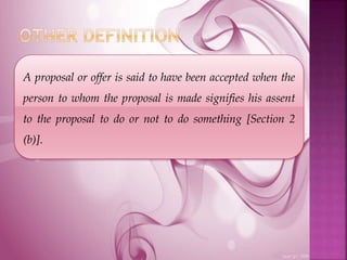 A proposal or offer is said to have been accepted when the
person to whom the proposal is made signifies his assent
to the proposal to do or not to do something [Section 2
(b)].
 
