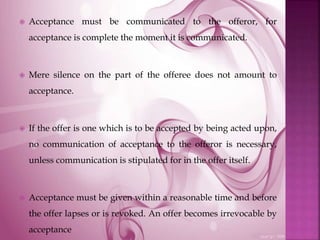  Acceptance must be communicated to the offeror, for
acceptance is complete the moment it is communicated.
 Mere silence on the part of the offeree does not amount to
acceptance.
 If the offer is one which is to be accepted by being acted upon,
no communication of acceptance to the offeror is necessary,
unless communication is stipulated for in the offer itself.
 Acceptance must be given within a reasonable time and before
the offer lapses or is revoked. An offer becomes irrevocable by
acceptance
 