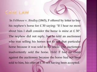 In Felthouse v. Bindley (1865), F offered by letter to buy
his nephew's horse for £ 30 saying: "If I hear no more
about him I shall consider the horse is mine at £ 30".
The nephew did not reply, but he told an auctioneer
who was selling his horses not to sell that particular
horse because it was sold to his uncle. The auctioneer
inadvertently sold the horse. Held: F had no claim
against the auctioneer because the horse had not been
sold to him, his offer of £ 30 not having been accepted.
 