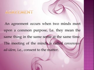 An agreement occurs when two minds meet
upon a common purpose, Le. they mean the
same thing in the same sense at the same time.
The meeting of the minds is called consensus-
ad-idem, i.e., consent to the matter.
 