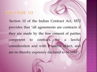 Section 10 of the Indian Contract Act, 1872
provides that "all agreements are contracts if
they are made by the free consent of parties
competent to contract, for a lawful
consideration and with a lawful object, and
are no thereby expressly declared to be void".
 