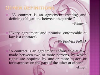  "A contract is an agreement creating and
defining obligations between the parties”
-Salmond
 "Every agreement and promise enforceable at
law is a contract".
-Sir Fredrick Pollock
 "A contract is an agreement enforceable at law,
made between two or more persons, by which
rights are acquired by one or more to acts or
forbearances on the part of the other or others".
-Anson
 