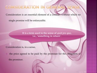 Consideration is an essential element of a contract without which no
single promise will be enforceable.
Consideration is, in a sense,
 the price agreed to be paid by the promisee for the obligation of
the promisor.
It is a term used in the sense of quid pro quo,
i.e., ’something in return’.
 