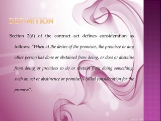 Section 2(d) of the contract act defines consideration as
follows: “When at the desire of the promisor, the promisee or any
other person has done or abstained from doing, or does or abstains
from doing or promises to do or abstain from doing something,
such an act or abstinence or promise is called consideration for the
promise”.
 