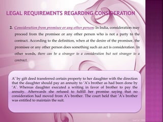 2. Consideration from promisee or any other person: In India, consideration may
proceed from the promisee or any other person who is not a party to the
contract. According to the definition, when at the desire of the promisor, the
promisee or any other person does something such an act is consideration. In
other words, there can be a stranger to a consideration but not stranger to a
contract.
A’ by gift deed transferred certain property to her daughter with the direction
that the daughter should pay an annuity to ‘A’s brother as had been done by
‘A’. Whereas daughter executed a writing in favor of brother to pay the
annuity. Afterwards she refused to fulfill her promise saying that no
consideration had moved from A’s brother. The court held that ’A’s brother
was entitled to maintain the suit.
 