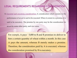 3. Executed and executory consideration: A consideration which consists in the
performance of an act is said to be executed. When it consist in a promise, it is
said to be executory. The promise by one party may be the consideration for
an act by some other party, and vice versa.
For example, A pays ` 5,000 to B and B promises to deliver to
him a certain quantity of wheat within a month. In this case
A pays the amount, whereas B merely makes a promise.
Therefore, the consideration paid by A is executed, whereas
the consideration promised by B is executory.
 