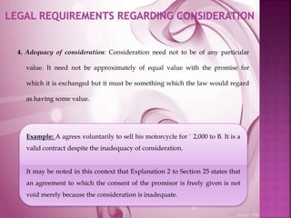 4. Adequacy of consideration: Consideration need not to be of any particular
value. It need not be approximately of equal value with the promise for
which it is exchanged but it must be something which the law would regard
as having some value.
Example: A agrees voluntarily to sell his motorcycle for ` 2,000 to B. It is a
valid contract despite the inadequacy of consideration.
It may be noted in this context that Explanation 2 to Section 25 states that
an agreement to which the consent of the promisor is freely given is not
void merely because the consideration is inadequate.
 