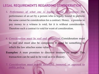 5. Performance of what one is legally bound to perform: The
performance of an act by a person who is legally bound to perform
the same cannot be consideration for a contract. Hence, a promise to
pay money to a witness is void, for it is without consideration.
Therefore such a contract is void for want of consideration.
6. Consideration must be real and competent: Consideration must
be real and must also be competent. It must be something to
which the law attaches some value.
Examples: A man promises to discover treasure by magic. This
transaction can be said to be void as it is illusory.
7. Consideration must not be unlawful, immoral, or opposed to
public policy.
 