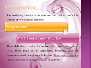 On analyzing various definitions we find that a contract is
consist of two essential elements:
These definitions resolve themselves into two distinct parts.
First, there must be an agreement. Secondly, such an
agreement must be enforceable by law. To be enforceable, an
agreement must be coupled with an obligation.
An agreement
And its enforceability at law
 