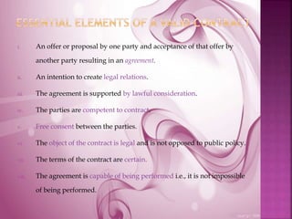 i. An offer or proposal by one party and acceptance of that offer by
another party resulting in an agreement.
ii. An intention to create legal relations.
iii. The agreement is supported by lawful consideration.
iv. The parties are competent to contract.
v. Free consent between the parties.
vi. The object of the contract is legal and is not opposed to public policy.
vii. The terms of the contract are certain.
viii. The agreement is capable of being performed i.e., it is not impossible
of being performed.
 