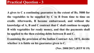 Practical Question - 3
A gives to C a continuing guarantee to the extent of Rs. 5000 for
the vegetables to be supplied by C to B from time to time on
credit. Afterwards, B became embarrassed, and without the
knowledge of A, B and C contract that C shall continue to supply
B with vegetables for ready money, and that the payments shall
be applied to the then existing debts between B and C.
Examining the provision of the Indian Contract Act, 1872, decide
whether A is liable on his guarantee given to C.
(Nov. 2008/2017) (RTP M 19)
 