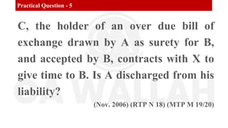 Practical Question - 5
C, the holder of an over due bill of
exchange drawn by A as surety for B,
and accepted by B, contracts with X to
give time to B. Is A discharged from his
liability?
(Nov. 2006) (RTP N 18) (MTP M 19/20)
 
