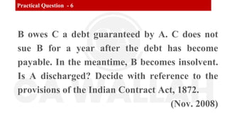 Practical Question - 6
B owes C a debt guaranteed by A. C does not
sue B for a year after the debt has become
payable. In the meantime, B becomes insolvent.
Is A discharged? Decide with reference to the
provisions of the Indian Contract Act, 1872.
(Nov. 2008)
 