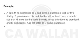 Example
● A puts M as apprentice to B and gives a guarantee to B for M’s
fidelity. B promises on his part that he will, at least once a month,
see that M make up the cash. B omits to see this done as promised,
and M embezzles. A is not liable to B on his guarantee
● .
 