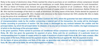 Ricky is the owner of electronics shop. Prisha reached the shop to purchase an air conditioner whose compressor should
be of copper. As Prisha wanted to purchase the air conditioner on credit, Ricky demand a guarantor for such transaction.
Mr. Shiv (a friend of Prisha) came forward and gave the guarantee for payment of air conditioner. Ricky sold the air
conditioner of a particular brand, misrepresenting that it is made of copper while it is made of aluminium. Neither Prisha nor
Mr. Shiv had the knowledge of fact that it is made of aluminium. On being aware of the facts, Prisha denied for payment of
price. Ricky filed the suit against Mr. Shiv. Explain with reference to the Indian Contract Act 1872, whether Mr. Shiv is liable
to pay the price of air conditioner? (MTP Oct. 22)
(c) As per the provisions of section 142 of the Indian Contract Act 1872, where the guarantee has been obtained by means
of misrepresentation made by the creditor concerning a material part of the transaction, the surety will be discharged.
Further according to provisions of section 134, the surety is discharged by any contract between the creditor and the
principal debtor, by which the principal debtor is released, or by any act or omission of the creditor, the legal consequence
of which is the discharge of the principal debtor.
In the given question, Prisha wanted to purchase air conditioner whose compressor should be of copper, on credit from
Ricky. Mr. Shiv has given the guarantee for payment of price. Ricky sold the air conditioner of a particular brand on
misrepresenting that it is made of copper while it is made of aluminium of which both Prisha & Mr. Shiv were unaware. After
being aware of the facts, Prisha denied for payment of price. Ricky filed the suit against Mr. Shiv for payment of price.
On the basis of above provisions and facts of the case, as guarantee was obtained by Ricky by misrepresentation of the
facts, Mr. Shiv will not be liable. He will be discharged from liability.
 