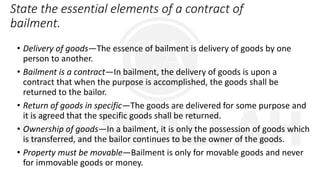 State the essential elements of a contract of
bailment.
• Delivery of goods—The essence of bailment is delivery of goods by one
person to another.
• Bailment is a contract—In bailment, the delivery of goods is upon a
contract that when the purpose is accomplished, the goods shall be
returned to the bailor.
• Return of goods in specific—The goods are delivered for some purpose and
it is agreed that the specific goods shall be returned.
• Ownership of goods—In a bailment, it is only the possession of goods which
is transferred, and the bailor continues to be the owner of the goods.
• Property must be movable—Bailment is only for movable goods and never
for immovable goods or money.
 
