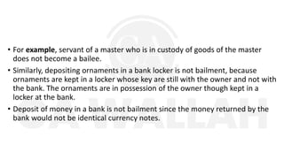 • For example, servant of a master who is in custody of goods of the master
does not become a bailee.
• Similarly, depositing ornaments in a bank locker is not bailment, because
ornaments are kept in a locker whose key are still with the owner and not with
the bank. The ornaments are in possession of the owner though kept in a
locker at the bank.
• Deposit of money in a bank is not bailment since the money returned by the
bank would not be identical currency notes.
 