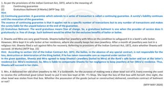 1. As per the provisions of the Indian Contract Act, 1872, what is the meaning of:
(1) Continuing guarantee
(2) Gratuitous Bailment (4 Marks) (MTP Sep. 22)
Hint
(1) Continuing guarantee: A guarantee which extends to a series of transaction is called a continuing guarantee. A surety’s liability continues
until the revocation of the guarantee.
The essence of continuing guarantee is that it applies not to a specific number of transactions but to any number of transactions and makes
the surety liable for the unpaid balance at the end of the guarantee.
(2) Gratuitous Bailment: The word gratuitous means free of charge. So, a gratuitous bailment is one when the provider of service does it
gratuitously i.e. free of charge. Such bailment would be either for the exclusive benefits of bailor or bailee.
2. Shweta and Mira are very good friends. Shweta bailed her jewellery with Mira on the condition to safeguard it in a bank’s safe locker.
However, Mira kept it in safe locker at her residence, where she usually keeps her own jewellery. After a month all jewellery was lost in a
religious riot. Shweta filed a suit against Mira for recovery. Referring to provisions of the Indian Contract Act, 1872, state whether Shweta will
succeed. (4 Marks) (MTP Sep. 22)
Hint: According to section 152 of the Indian Contract Act, 1872, the bailee, in the absence of any special contract, is not responsible for the
loss, destruction or deterioration of the thing bailed, if he has taken reasonable care as required under section 151.
In the given question, Shweta and Mira agreed to keep Shweta’s jewellery (bailed to Mira) at the Bank’s safe locker and not at the latter’s
residence (i.e. Mira’s residence). So, Mira is liable to compensate Shweta for her negligence to keep jewellery at her (Mira’s) residence. Thus,
Shweta will succeed in her claim.
3. Mrs. A delivered her old silver jewellery to Mr. Y a Goldsmith, for the purpose of making new a silver bowl out of it. Every evening she used
to receive the unfinished good (silver bowl) to put it into box kept at Mr. Y’s Shop. She kept the key of that box with herself. One night, the
silver bowl was stolen from that box. Whether the possession of the goods (actual or constructive) delivered, constitute contract of bailment
or not?
(MTP MAY 2020)
 