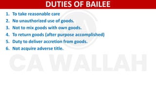 DUTIES OF BAILEE
1. To take reasonable care
2. No unauthorized use of goods.
3. Not to mix goods with own goods.
4. To return goods (after purpose accomplished)
5. Duty to deliver accretion from goods.
6. Not acquire adverse title.
 