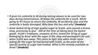 • R gives his umbrella to M during raining season to be used for two
days during Examinations. M keeps the umbrella for a week. While
going to R’s house to return the umbrella, M accidently slips and the
umbrella is badly damaged. Who bear the loss and why? (module)
• Amar bailed 50 kg of high quality sugar to Srijith, who owned a kirana
shop, promising to give ` 200 at the time of taking back the bailed
goods. Srijith's employee, unaware of this, mixed the 50 kg of sugar
belonging to Amar with the sugar in the shop and packaged it for sale
when Srijith was away. This came to light only when Amar came
asking for the sugar he had bailed with Srijith, as the price of the
specific quality of sugar had trebled. What is the remedy available to
Amar? (module)
 